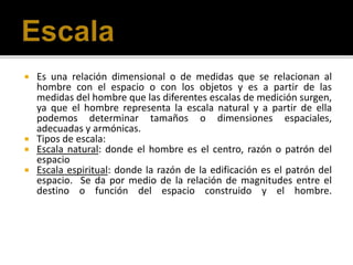  Es una relación dimensional o de medidas que se relacionan al
hombre con el espacio o con los objetos y es a partir de las
medidas del hombre que las diferentes escalas de medición surgen,
ya que el hombre representa la escala natural y a partir de ella
podemos determinar tamaños o dimensiones espaciales,
adecuadas y armónicas.
 Tipos de escala:
 Escala natural: donde el hombre es el centro, razón o patrón del
espacio
 Escala espiritual: donde la razón de la edificación es el patrón del
espacio. Se da por medio de la relación de magnitudes entre el
destino o función del espacio construido y el hombre.
 
