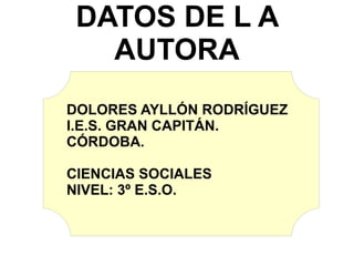 DATOS DE L A AUTORA DOLORES AYLLÓN RODRÍGUEZ I.E.S. GRAN CAPITÁN. CÓRDOBA. CIENCIAS SOCIALES NIVEL: 3º E.S.O. 