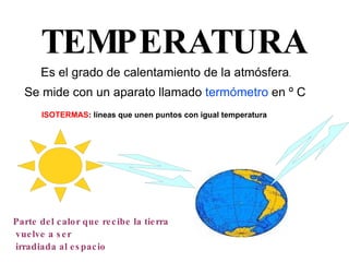 TEMPERATURA Es el grado de calentamiento de la atmósfera . Se mide con un aparato llamado  termómetro  en º C   Parte del calor que recibe la tierra vuelve a ser irradiada al espacio ISOTERMAS : líneas que unen puntos con igual temperatura 