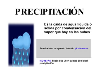 PRECIPITACIÓN Es la caída de agua líquida o sólida por condensación del vapor que hay en las nubes ISOYETAS :  líneas que unen puntos con igual  precipitación 