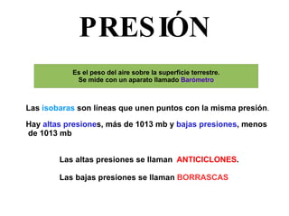 PRESIÓN Las  isobaras  son líneas que unen puntos con la misma presión . Hay  altas presione s, más de 1013 mb y  bajas presiones , menos de 1013 mb Las altas presiones se llaman  ANTICICLONES . Las bajas presiones se llaman  BORRASCAS 
