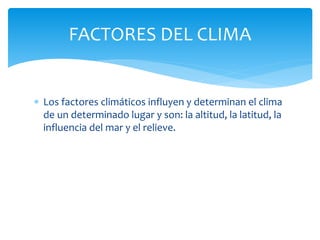  Los factores climáticos influyen y determinan el clima
de un determinado lugar y son: la altitud, la latitud, la
influencia del mar y el relieve.
FACTORES DEL CLIMA
 
