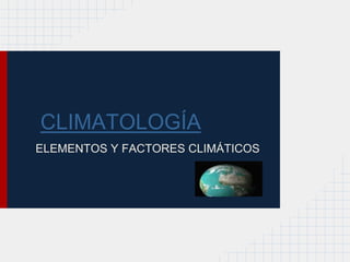 CLIMATOLOGÍA
ELEMENTOS Y FACTORES CLIMÁTICOS
 