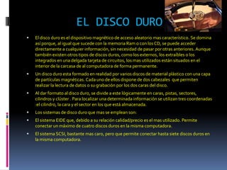 EL DISCO DURO
   El disco duro es el dispositivo magnético de acceso aleatorio mas característico. Se domina
    así porque, al igual que sucede con la memoria Ram o con los CD, se puede acceder
    directamente a cualquier información, sin necesidad de pasar por otras anteriores. Aunque
    también existen otros tipos de discos duros, como los externos, los extraíbles o los
    integrados en una delgada tarjeta de circuitos, los mas utilizados están situados en el
    interior de la carcasa de al computadora de forma permanente.
   Un disco duro esta formado en realidad por varios discos de material plástico con una capa
    de partículas magnéticas. Cada uno de ellos dispone de dos cabezales que permiten
    realizar la lectura de datos o su grabación por los dos caras del disco.
   Al dar formato al disco duro, se divide a este lógicamente en caras, pistas, sectores,
    cilindros y clúster . Para localizar una determinada información se utilizan tres coordenadas
    :el cilindro, la cara y el sector en los que está almacenada.
   Los sistemas de disco duro que mas se emplean son:
   El sistema EIDE que, debido a su relación calidad/precio es el mas utilizado. Permite
    conectar un máximo de cuatro discos duros en la misma computadora.
   El sistema SCSI, bastante mas caro, pero que permite conectar hasta siete discos duros en
    la misma computadora.
 