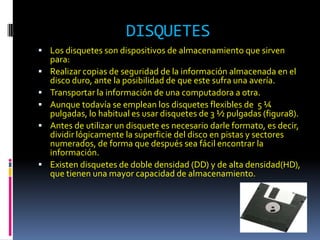 DISQUETES
 Los disquetes son dispositivos de almacenamiento que sirven
    para:
   Realizar copias de seguridad de la información almacenada en el
    disco duro, ante la posibilidad de que este sufra una avería.
   Transportar la información de una computadora a otra.
   Aunque todavía se emplean los disquetes flexibles de 5 ¼
    pulgadas, lo habitual es usar disquetes de 3 ½ pulgadas (figura8).
   Antes de utilizar un disquete es necesario darle formato, es decir,
    dividir lógicamente la superficie del disco en pistas y sectores
    numerados, de forma que después sea fácil encontrar la
    información.
   Existen disquetes de doble densidad (DD) y de alta densidad(HD),
    que tienen una mayor capacidad de almacenamiento.
 