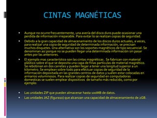 CINTAS MAGNÉTICAS
   Aunque no ocurre frecuentemente, una avería del disco duro puede ocasionar una
    perdida de información irreparable. Para evitar lo se realizan copias de seguridad.
   Debido a la gran capacidad de almacenamiento de los discos duros actuales, a veces,
    para realizar una copia de seguridad de determinada información, se precisan
    muchos disquetes. Una alternativa son los soportes magnéticos de tipo secuencial. Se
    denominan así porque no se pueden llegar una determinada información sin pasar
    antes por las anteriores.
   El ejemplo mas característico son las cintas magnéticas . Se fabrican con material
    plástico sobre el que se deposita una capa de finas partículas de material magnético.
    Se rebobinan en dos carretes y pueden llegar a tener una longitud superior a un
    kilometro. Se emplean sobre todo para efectuar copias de seguridad de la
    información depositada en las grandes centros de datos y suelen estar colocadas en
    armarios voluminosos. Para realizar copias de seguridad en computadoras
    domesticas se suelen emplear dispositivos de tamaño más reducido, como por
    ejemplo:

   Las unidades ZIP que pueden almacenar hasta 100MB de datos.
   Las unidades JAZ (figura10) que alcanzan una capacidad de almacenamiento de 2GB.
 