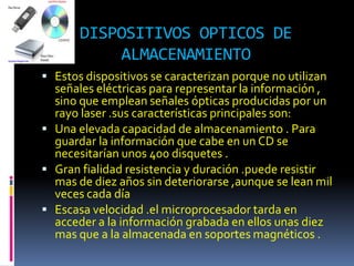 DISPOSITIVOS OPTICOS DE
           ALMACENAMIENTO
 Estos dispositivos se caracterizan porque no utilizan
  señales eléctricas para representar la información ,
  sino que emplean señales ópticas producidas por un
  rayo laser .sus características principales son:
 Una elevada capacidad de almacenamiento . Para
  guardar la información que cabe en un CD se
  necesitarían unos 400 disquetes .
 Gran fialidad resistencia y duración .puede resistir
  mas de diez años sin deteriorarse ,aunque se lean mil
  veces cada día
 Escasa velocidad .el microprocesador tarda en
  acceder a la información grabada en ellos unas diez
  mas que a la almacenada en soportes magnéticos .
 