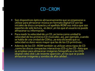 CD-CROM
 Son dispositivos ópticos almacenamiento que se empezaron a
  utilizar para almacenar música en formato digital CD son las
  iníciales de disco compacto y el apellido ROM nos indica que son
  soportes de solo lectura , es decir ,en los que el usuario no puede
  almacenar su información .
 Para medir la velocidad de un CD ,se toma como unidad la
  velocidad de los primeros CD musicales .así, por ejemplo ,cuando
  se habla de una unidad de CDX12 ,se esta diciendo que su
  velocidad es doce veces mayor que las de los CD primitivos .
 Además de los CD –ROM también se utilizan otros tipos de CD
  ,como los discos compactos interactivos (CD-1),los CD –foto que
  se emplean para almacenar imágenes fotográficas o los DVD
  (digital video disk ),de resiente aparición ,en los que se puede
  almacenar imágenes y sonidos de alta calidad .
 