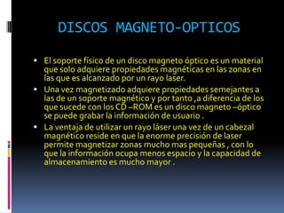 DISCOS MAGNETO-OPTICOS
 El soporte físico de un disco magneto óptico es un material
  que solo adquiere propiedades magnéticas en las zonas en
  las que es alcanzado por un rayo laser.
 Una vez magnetizado adquiere propiedades semejantes a
  las de un soporte magnético y por tanto ,a diferencia de los
  que sucede con los CD –ROM es un disco magneto –óptico
  se puede grabar la información de usuario .
 La ventaja de utilizar un rayo láser una vez de un cabezal
  magnético reside en que la enorme precisión de laser
  permite magnetizar zonas mucho mas pequeñas , con lo
  que la información ocupa menos espacio y la capacidad de
  almacenamiento es mucho mayor .
 