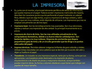 LA IMPRESORA
   Es, junto con el monitor, el principal elemento periférico de salida de información,
    que queda impresa en el papel. Todavía existen impresoras matriciales de impacto,
    describen los caracteres punto a punto perforando el papel mediante un cabezal.
    Pero, debido a que son algo lentas, a que su impresora es de baja calidad y, sobre
    todo, a que son muy ruidosas, están dejando de utilizarse. Las impresoras que mas se
    emplean actualmente son de tres tipos:
   Impresora laser. Son las tecnológicamente mas avanzadas. Son muy silenciosas,
    rápidas y realizan una impresión de alta calidad. Su principal inconveniente es su
    precio.
   Impresora de chorro de tinta. Son las mas utilizadas actualmente en las
    computadoras domesticas, debido a su buena relación calidad/precio. Son
    bastante rápidas y no muy ruidosas. Dispones de una bomba que dispara
    pequeñísima gota de tinta y de un circuito generador que las dirige a os puntos
    adecuados del papel.
   Impreso térmicas. Permiten obtener imágenes brillantes de gran colorido y nitidez.
    Utilizan tintas mezcladas con cera o plástico que se derriten por la acción del calor y
    dejan su huella en el papel.
   Trazadores. Un trazador es una impresora especial, tanto por su forma, como por sus
    aplicaciones. Los trazadores están destinados a la impresión de planos
    arquitectónicos o de diseño de piezas y maquinaria industrial, aunque también
    pueden imprimir letras. Su forma y volumen obedecen a que tienen que trabajar con
    papeles de mayor tamaño.
 