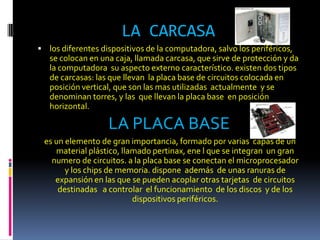 LA CARCASA
 los diferentes dispositivos de la computadora, salvo los periféricos,
   se colocan en una caja, llamada carcasa, que sirve de protección y da
   la computadora su aspecto externo característico. existen dos tipos
   de carcasas: las que llevan la placa base de circuitos colocada en
   posición vertical, que son las mas utilizadas actualmente y se
   denominan torres, y las que llevan la placa base en posición
   horizontal.

                   LA PLACA BASE
 es un elemento de gran importancia, formado por varias capas de un
    material plástico, llamado pertinax, ene l que se integran un gran
   numero de circuitos. a la placa base se conectan el microprocesador
       y los chips de memoria. dispone además de unas ranuras de
    expansión en las que se pueden acoplar otras tarjetas de circuitos
     destinadas a controlar el funcionamiento de los discos y de los
                          dispositivos periféricos.
 