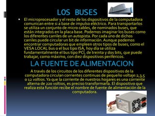 LOS BUSES
 El microprocesador y el resto de los dispositivos de la computadora
   comunican entre si a base de impulso eléctrico. Para transportarlos
   se utiliza un conjunto de micro cables, de nominados buses, que
   están integrados en la placa base. Podemos imaginar los buses como
   los diferentes carriles de un autopista. Por cada uno de dichos
   carriles puede circular un bit de información. Aunque podemos
   encontrar computadoras que empleen otros tipos de buses, como el
   VESA LOCAL bus o el bus tipo ISA, hoy día se utiliza
   fundamentalmente el bus tipo PCI, de treinta y dos bits, que puede
   trabajar, como máximo, con diez dispositivos periféricos.
      LA FUENTE DE ALIMENTACION
       A través de los circuitos de los diferentes dispositivos de la
   computadora circulan corrientes continuas de pequeño voltaje:2,3,5
   o 12 voltios. Ya que la corriente de nuestros hogares es una corriente
     alterna de 220 voltios, es preciso transformarla. El dispositivo que
   realiza esta función recibe el nombre de fuente de alimentación de la
                                 computadora.
 