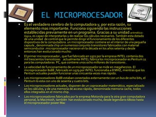 EL MICROPROCESADOR
   Es el verdadero cerebro de la computadora y, por esta razón, su
    elemento mas importante. Funciona siguiendo las instrucciones
    establecidas previamente en un programa. Gracias a su unidad aritmético-
    lógica, es capaz de interpretarlas y de realizar los cálculos necesarios. También esta dotado
    de una unidad de control que le permite dirigir el funcionamiento de los diferentes
    dispositivos de la computadora. un microprocesador contiene en el interior de una pequeña
    capsula , denominada chip un numeroso conjunto transistores fabricados con material
    semiconductor .microprocesador nacieron en la década en los años setenta y desde
    entonces han evolucionado mucho:
   El primer microprocesador , que fue fabricado en 1972 por la empresa INTEL contenía dos
    mil trescientos transistores .actualmente INTEL fabrica los microprocesador es Pentium 11
    para las computadoras PC, que contiene unos ocho millones de transistores .
   La velocidad de funcionamiento de un microprocesador se mide en megaherzios. El
    microprocesador 8088 ,fabricado en 1979 por INTEL funcionaba a 8 MHZ, mientras que los
    Pentium actuales pueden funcionar unas cincuenta veces mas rápido.
   Los microprocesadores 8088 estaban conectados externamente con un bus de ocho bits, el
    Pentium lo esta con uno de sesenta y cuatro bits.
   Los microprocesadores actuales, disponen de un coprocesador matemático, especializado
    en los cálculos, y de una memoria de acceso rápido, denominada memoria cache, todos
    ellos integrados en el mismo chip.
   Los microprocesadores fabricados por la empresa Motorola para la otra gran computadora
    personal, la Macintosh, también han evolucionado mucho, desde legendario 68000 hasta
    el microprocesador power Mac
 