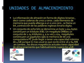 UNIDADES DE ALMACENIMIENTO
 La información de almacén en forma de dígitos binarios ,
  decir como cadenas de unos y ceros .cada elemento de
  memoria que pueda alberga a un o uno cero , se llama un
  bit ,contracción de las palabras inglesas binaria digita.
 Un conjunto de ocho bits se denomina un byte 1.024 bytes
  constituyen un kilobyte (KB). Un megabyte (MB)es un
  conjunto de 1.24 kilobytes y, a su vez,1.024 megabytes
  constituyen un gigabytes (gb).la memoria de de una
  computadora PC pude llegar a tener una capacidad máxima
  de 4 GB aunque lo mas usual es que oscile entre 16 y 64 MB
  .en cambio , los discos magnéticos actuales tiene capacidad
  de almacenamiento que habitualmente supera los 4GB .
 