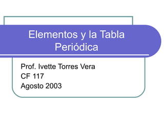 Elementos y la Tabla Periódica Prof. Ivette Torres Vera CF 117 Agosto 2003 