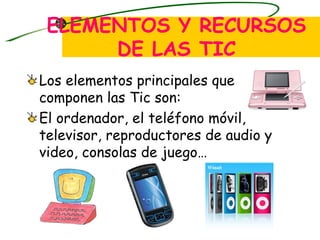 ELEMENTOS Y RECURSOS DE LAS TIC Los elementos principales que componen las Tic son: El ordenador, el teléfono móvil, televisor, reproductores de audio y video, consolas de juego… 