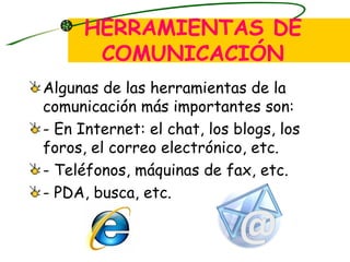 HERRAMIENTAS DE COMUNICACIÓN Algunas de las herramientas de la comunicación más importantes son: - En Internet: el chat, los blogs, los foros, el correo electrónico, etc. - Teléfonos, máquinas de fax, etc. - PDA, busca, etc. 