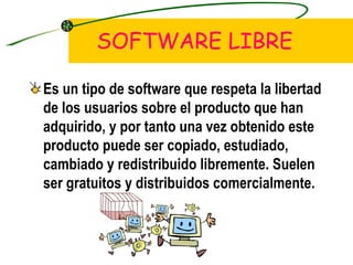 SOFTWARE LIBRE Es un tipo de software que respeta la libertad de los usuarios sobre el producto que han adquirido, y por tanto una vez obtenido este producto puede ser copiado, estudiado, cambiado y redistribuido libremente. Suelen ser gratuitos y distribuidos comercialmente. 