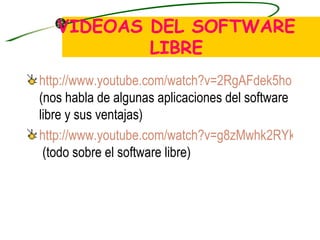 VIDEOAS DEL SOFTWARE LIBRE http://www.youtube.com/watch?v=2RgAFdek5ho  (nos habla de algunas aplicaciones del software libre y sus ventajas) http://www.youtube.com/watch?v=g8zMwhk2RYk  (todo sobre el software libre) 