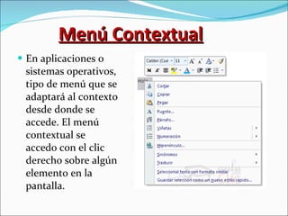 Menú Contextual En aplicaciones o sistemas operativos, tipo de menú que se adaptará al contexto desde donde se accede. El menú contextual se accedo con el clic derecho sobre algún elemento en la pantalla. 