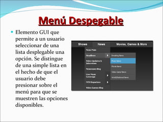 Menú Despegable Elemento GUI que permite a un usuario seleccionar de una lista desplegable una opción. Se distingue de una simple lista en el hecho de que el usuario debe presionar sobre el menú para que se muestren las opciones disponibles. 