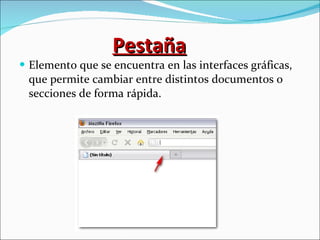 Pestaña Elemento que se encuentra en las interfaces gráficas, que permite cambiar entre distintos documentos o secciones de forma rápida. 