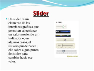 Slider Un slider es un elemento de las interfaces gráficas que permiten seleccionar un valor moviendo un indicador o, en algunos casos, el usuario puede hacer clic sobre algún punto del slider para cambiar hacia ese valor. 