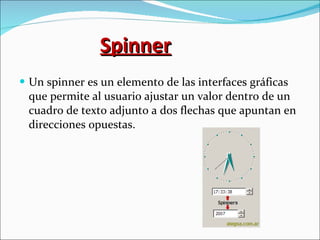 Spinner Un spinner es un elemento de las interfaces gráficas que permite al usuario ajustar un valor dentro de un cuadro de texto adjunto a dos flechas que apuntan en direcciones opuestas. 