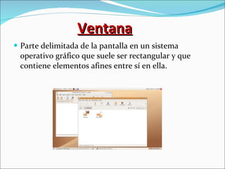 Ventana Parte delimitada de la pantalla en un sistema operativo gráfico que suele ser rectangular y que contiene elementos afines entre sí en ella. 