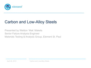 Carbon and Low-Alloy Steels
Presented by Weldon ‘Mak’ Makela
Senior Failure Analysis Engineer
Materials Testing & Analysis Group, Element St. Paul




  April 26, 2012       Carbon and Low-Alloy Steels
 
