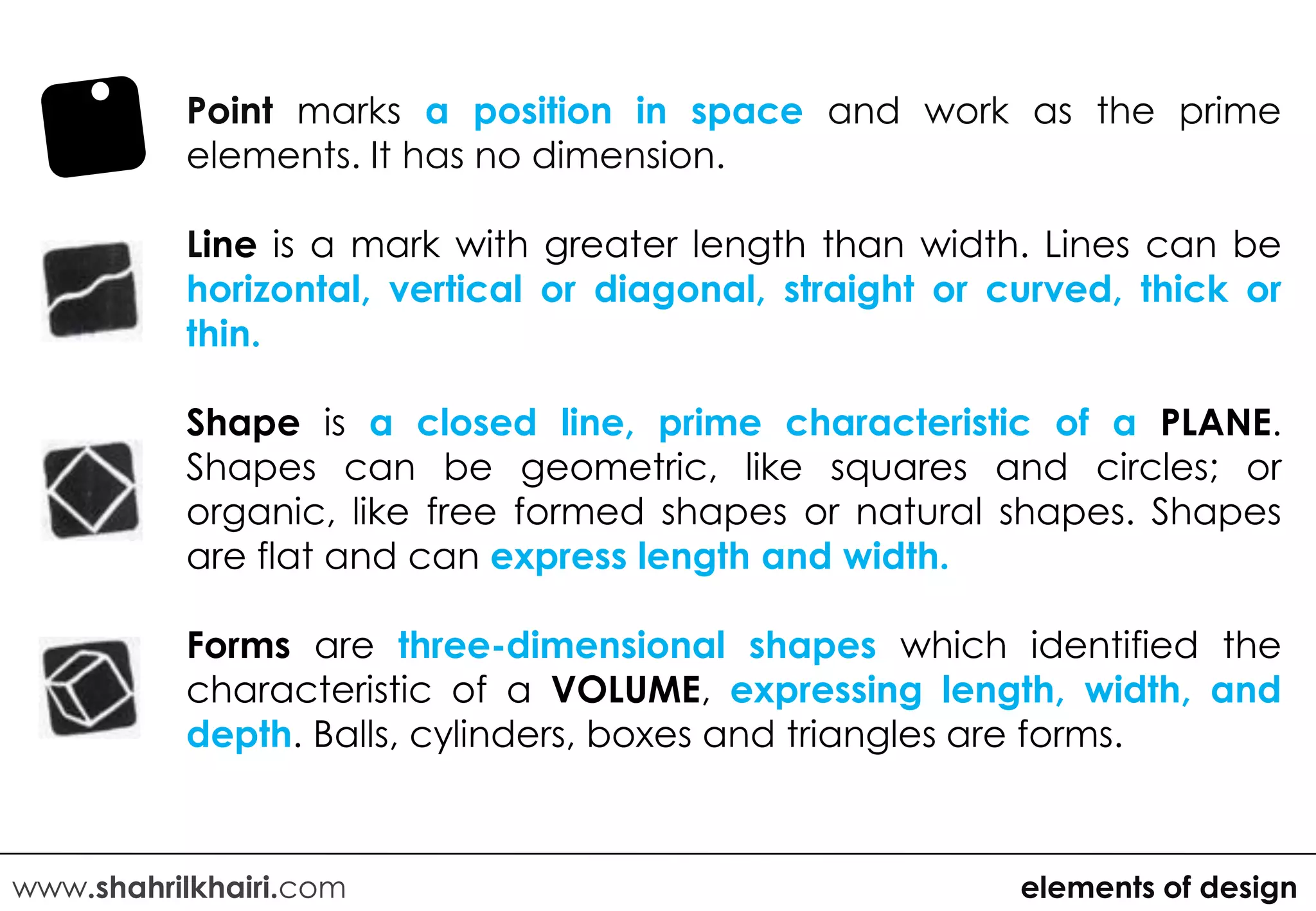 Point marks a position in space and work as the prime
          elements. It has no dimension.

          Line is a mark with greater length than width. Lines can be
          horizontal, vertical or diagonal, straight or curved, thick or
          thin.

          Shape is a closed line, prime characteristic of a PLANE.
          Shapes can be geometric, like squares and circles; or
          organic, like free formed shapes or natural shapes. Shapes
          are flat and can express length and width.

          Forms are three-dimensional shapes which identified the
          characteristic of a VOLUME, expressing length, width, and
          depth. Balls, cylinders, boxes and triangles are forms.



www.shahrilkhairi.com                                    elements of design
 