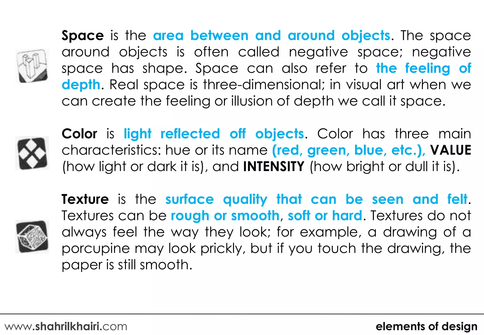 Space is the area between and around objects. The space
         around objects is often called negative space; negative
         space has shape. Space can also refer to the feeling of
         depth. Real space is three-dimensional; in visual art when we
         can create the feeling or illusion of depth we call it space.

         Color is light reflected off objects. Color has three main
         characteristics: hue or its name (red, green, blue, etc.), VALUE
         (how light or dark it is), and INTENSITY (how bright or dull it is).

         Texture is the surface quality that can be seen and felt.
         Textures can be rough or smooth, soft or hard. Textures do not
         always feel the way they look; for example, a drawing of a
         porcupine may look prickly, but if you touch the drawing, the
         paper is still smooth.



www.shahrilkhairi.com                                        elements of design
 