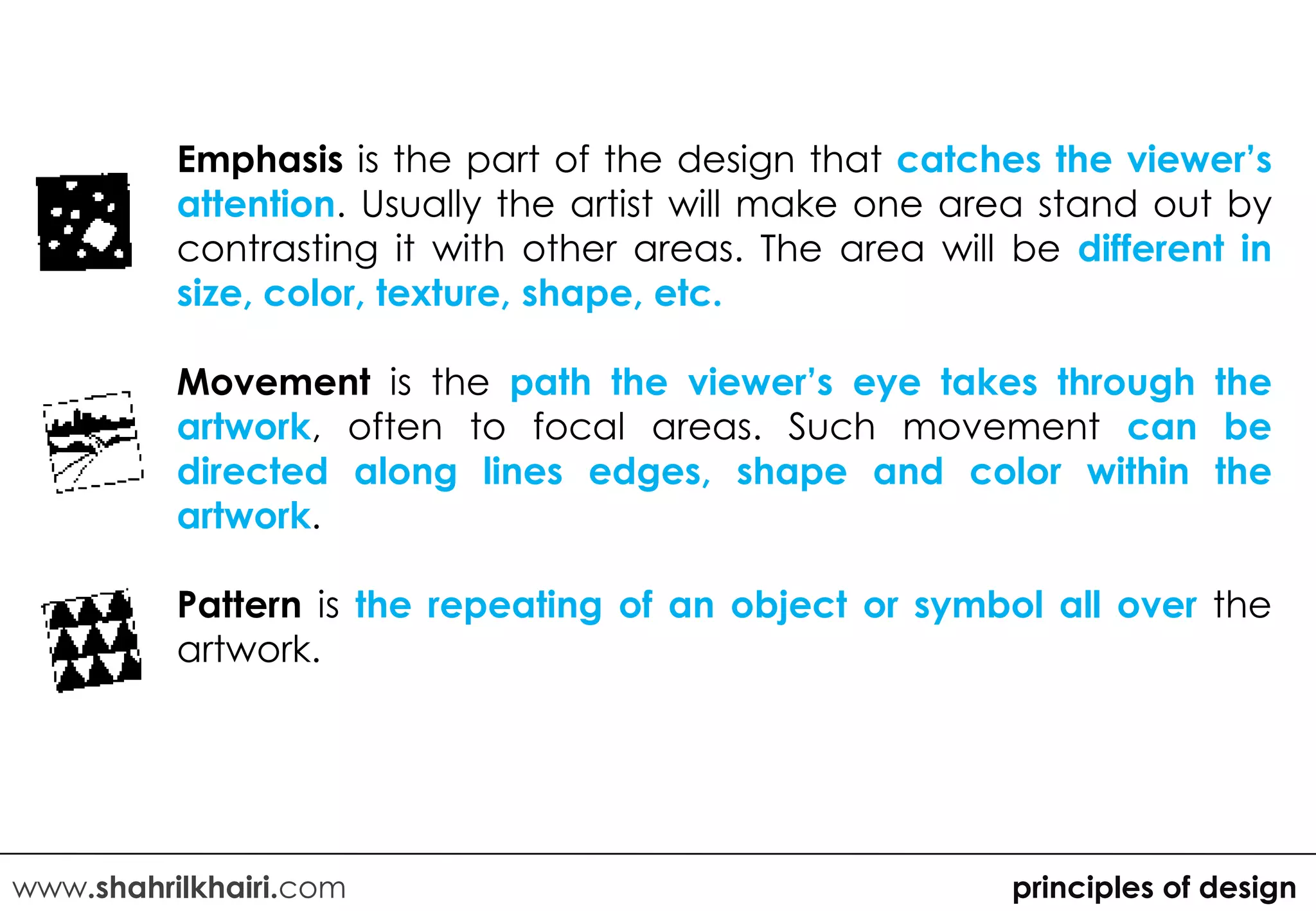 Emphasis is the part of the design that catches the viewer’s
          attention. Usually the artist will make one area stand out by
          contrasting it with other areas. The area will be different in
          size, color, texture, shape, etc.

          Movement is the path the viewer’s eye takes through the
          artwork, often to focal areas. Such movement can be
          directed along lines edges, shape and color within the
          artwork.

          Pattern is the repeating of an object or symbol all over the
          artwork.




www.shahrilkhairi.com                                    principles of design
 