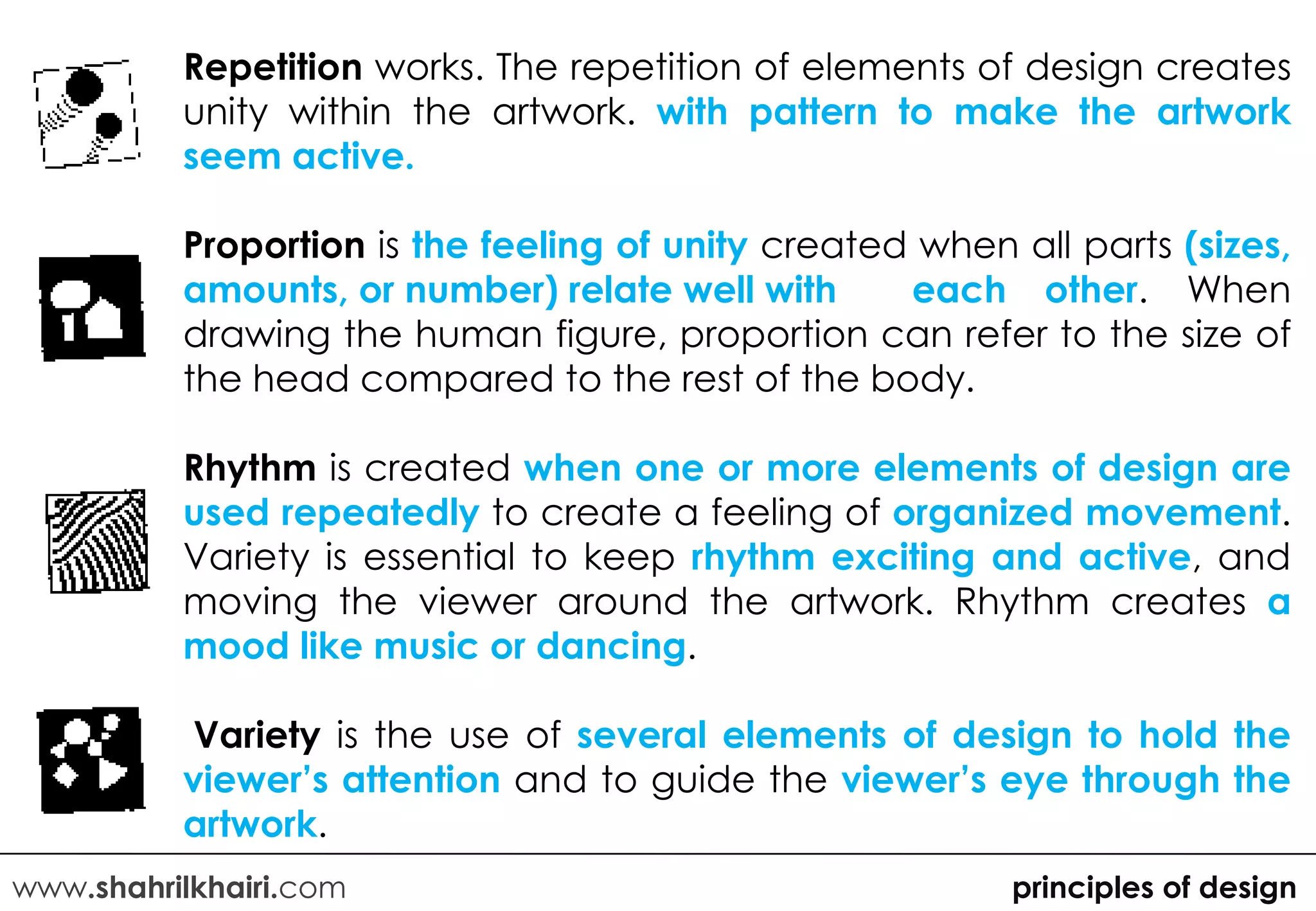 Repetition works. The repetition of elements of design creates
          unity within the artwork. with pattern to make the artwork
          seem active.

          Proportion is the feeling of unity created when all parts (sizes,
          amounts, or number) relate well with      each other. When
          drawing the human figure, proportion can refer to the size of
          the head compared to the rest of the body.

          Rhythm is created when one or more elements of design are
          used repeatedly to create a feeling of organized movement.
          Variety is essential to keep rhythm exciting and active, and
          moving the viewer around the artwork. Rhythm creates a
          mood like music or dancing.

          Variety is the use of several elements of design to hold the
          viewer’s attention and to guide the viewer’s eye through the
          artwork.
www.shahrilkhairi.com                                     principles of design
 