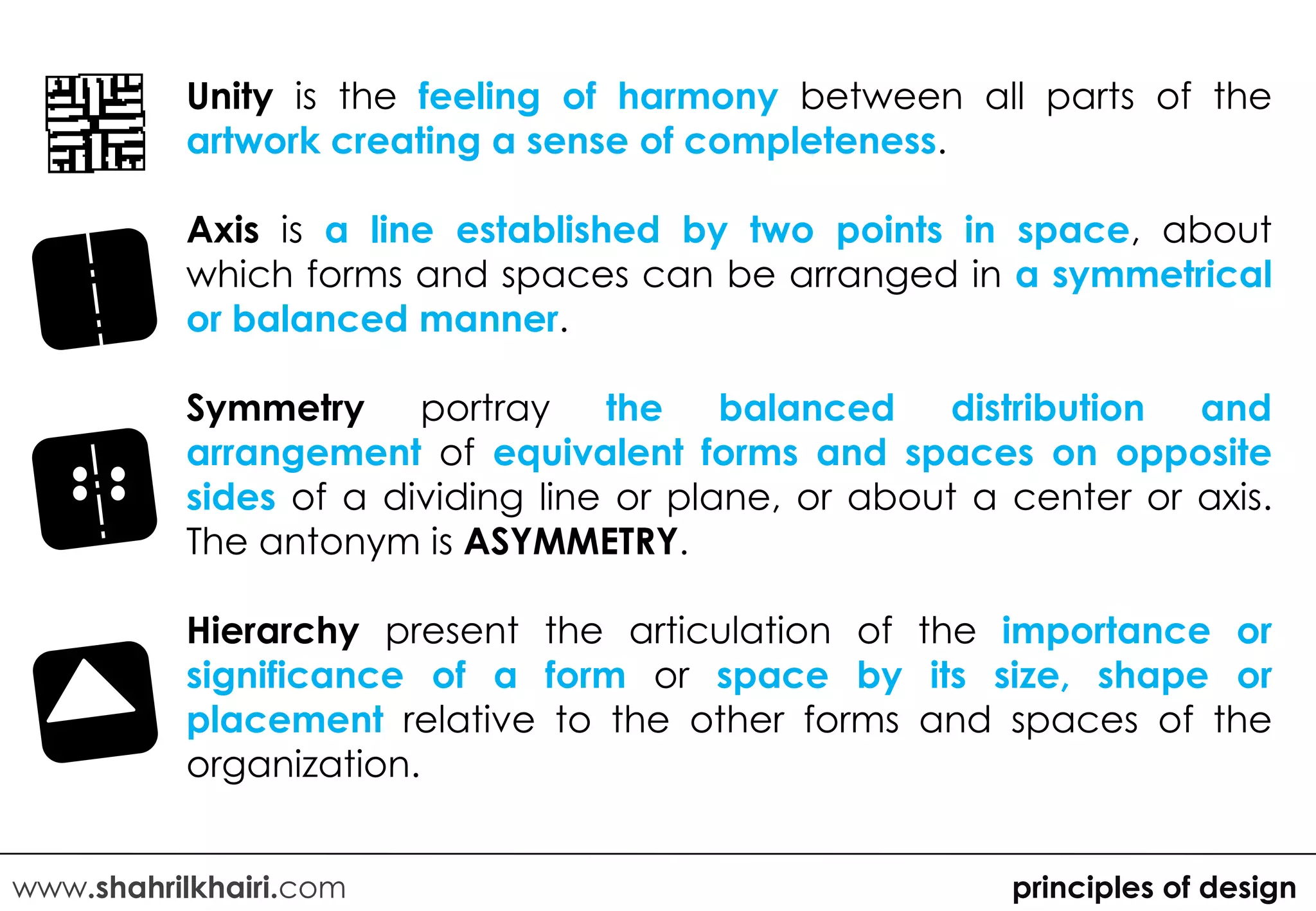 Unity is the feeling of harmony between all parts of the
          artwork creating a sense of completeness.

          Axis is a line established by two points in space, about
          which forms and spaces can be arranged in a symmetrical
          or balanced manner.

          Symmetry portray the balanced              distribution and
          arrangement of equivalent forms and spaces on opposite
          sides of a dividing line or plane, or about a center or axis.
          The antonym is ASYMMETRY.

          Hierarchy present the articulation of the importance or
          significance of a form or space by its size, shape or
          placement relative to the other forms and spaces of the
          organization.


www.shahrilkhairi.com                                   principles of design
 