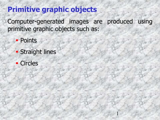 1
Primitive graphic objects
Computer-generated images are produced using
primitive graphic objects such as:
 Points
 Straight lines
 Circles
 