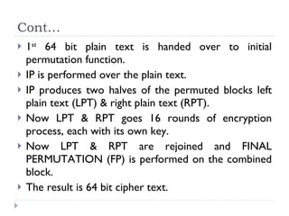 Cont… 1 st  64 bit plain text is handed over to initial permutation function. IP is performed over the plain text. IP produces two halves of the permuted blocks left plain text (LPT) & right plain text (RPT). Now LPT & RPT goes 16 rounds of encryption process, each with its own key. Now LPT & RPT are rejoined and FINAL PERMUTATION (FP) is performed on the combined block. The result is 64 bit cipher text. 