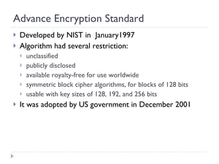 Advance Encryption Standard Developed by NIST in  January1997 Algorithm had several restriction: unclassified publicly disclosed available royalty-free for use worldwide symmetric block cipher algorithms, for blocks of 128 bits usable with key sizes of 128, 192, and 256 bits It was adopted by US government in December 2001 