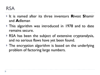 RSA It is named after its three inventors  R ivest  S hamir and  A dleman This algorithm was introduced in 1978 and to date remains secure. RSA has been the subject of extensive cryptanalysis, and no serious flaws have yet been found. The encryption algorithm is based on the underlying problem of factoring large numbers. 