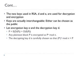 Cont… The two keys used in RSA, d and e, are used for decryption and encryption Keys are actually interchangeable: Either can be chosen as the public Let encryption key e and the decryption key d. P = E(D(P)) = D(E(P)) Any plaintext block P is encrypted as P e  mod n.  The decrypting key d is carefully chosen so that (P e ) d  mod n = P 