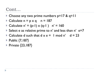 Cont… Choose any two prime numbers p=17 & q=11 Calculate n = p x q  n = 187 Calculate n’ = (p-1) x (q-1 )  n’ = 160 Select e as relative prime to n’ and less than n’  e=7 Calculate d such that d x e =  1 mod n’  d = 23 Public {7,187} Private {23,187} 