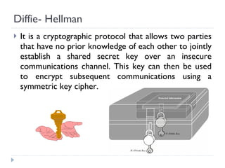 Diffie- Hellman It is a cryptographic protocol that allows two parties that have no prior knowledge of each other to jointly establish a shared secret key over an insecure communications channel. This key can then be used to encrypt subsequent communications using a symmetric key cipher. 