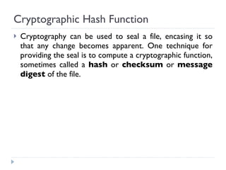 Cryptographic Hash Function Cryptography can be used to seal a file, encasing it so that any change becomes apparent. One technique for providing the seal is to compute a cryptographic function, sometimes called a  hash  or  checksum  or  message digest  of the file. 