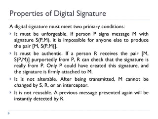 Properties of Digital Signature A digital signature must meet two primary conditions: It must be unforgeable. If person P signs message M with signature S(P,M), it is impossible for anyone else to produce the pair [M, S(P,M)]. It must be authentic. If a person R receives the pair [M, S(P,M)] purportedly from P, R can check that the signature is really from P. Only P could have created this signature, and the signature is firmly attached to M. It is not alterable. After being transmitted, M cannot be changed by S, R, or an interceptor. It is not reusable. A previous message presented again will be instantly detected by R. 