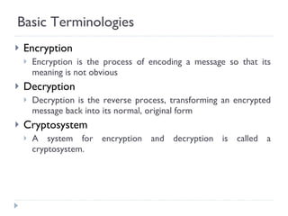 Basic Terminologies Encryption Encryption is the process of encoding a message so that its meaning is not obvious Decryption Decryption is the reverse process, transforming an encrypted message back into its normal, original form Cryptosystem A system for encryption and decryption is called a cryptosystem. 