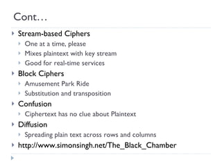 Cont… Stream-based Ciphers One at a time, please Mixes plaintext with key stream Good for real-time services Block Ciphers Amusement Park Ride Substitution and transposition Confusion  Ciphertext has no clue about Plaintext Diffusion Spreading plain text across rows and columns http://www.simonsingh.net/The_Black_Chamber 