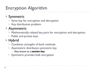 Encryption Algorithm Symmetric Same key for encryption and decryption Key distribution problem Asymmetric Mathematically related key pairs for encryption and decryption Public and private keys Hybrid Combines strengths of both methods Asymmetric distributes symmetric key Also known as a  session key Symmetric provides bulk encryption 