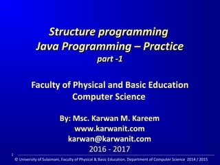 Structure programmingStructure programming
Java Programming – PracticeJava Programming – Practice
part -1part -1
Faculty of Physical and Basic Education
Computer Science
By: Msc. Karwan M. Kareem
www.karwanit.com
karwan@karwanit.com
2016 - 2017
1
© University of Sulaimani, Faculty of Physical & Basic Education, Department of Computer Science 2014 / 2015
 