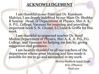 ACKNOWLEDGEMENT
I am thankful to our Principal Dr. Kumkum
Malviya, I am deeply indebted by our Mam Dr. Shubha
R Saxena Head, of Department of Physics, Shri A. K.
A. P.G. College, Varanasi for inspiring and providing
important book S. N. Ghosal, S.Chand & Griffit for this
work.
I am thankful to respected teacher Dr. Sunil
Mishra Department of Physics, Shri A. K. A. P.G. P.G.
College, and Varanasi for helping me lots by; giving
suggestion and guidance.
I am heartily thankful to all our teachers of the
department whose great blessing and love made it
possible for me to go and succeeded in my work.
Shweta Shukla & Anjali Singh
B.Sc. (Physics)
Final year
 