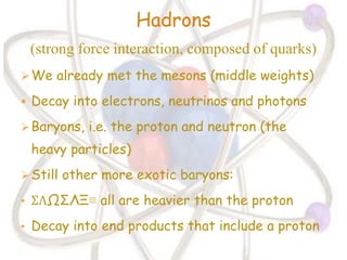 Hadrons
(strong force interaction, composed of quarks)
We already met the mesons (middle weights)
 Decay into electrons, neutrinos and photons
Baryons, i.e. the proton and neutron (the
heavy particles)
Still other more exotic baryons:
• ƩɅΩΣΛΞ≡ all are heavier than the proton
• Decay into end products that include a proton
 